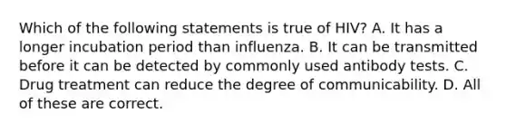 Which of the following statements is true of HIV? A. It has a longer incubation period than influenza. B. It can be transmitted before it can be detected by commonly used antibody tests. C. Drug treatment can reduce the degree of communicability. D. All of these are correct.