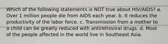 Which of the following statements is NOT true about HIV/AIDS? a. Over 1 million people die from AIDS each year. b. It reduces the productivity of the labor force. c. Transmission from a mother to a child can be greatly reduced with antiretroviral drugs. d. Most of the people affected in the world live in Southeast Asia.