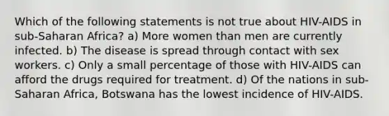 Which of the following statements is not true about HIV-AIDS in sub-Saharan Africa? a) More women than men are currently infected. b) The disease is spread through contact with sex workers. c) Only a small percentage of those with HIV-AIDS can afford the drugs required for treatment. d) Of the nations in sub-Saharan Africa, Botswana has the lowest incidence of HIV-AIDS.