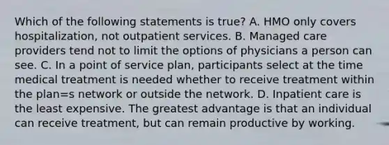 Which of the following statements is true? A. HMO only covers hospitalization, not outpatient services. B. Managed care providers tend not to limit the options of physicians a person can see. C. In a point of service plan, participants select at the time medical treatment is needed whether to receive treatment within the plan=s network or outside the network. D. Inpatient care is the least expensive. The greatest advantage is that an individual can receive treatment, but can remain productive by working.