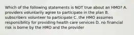 Which of the following statements is NOT true about an HMO? A. providers voluntarily agree to participate in the plan B. subscribers volunteer to participate C. the HMO assumes responsibility for providing health care services D. no financial risk is borne by the HMO and the provider