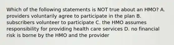 Which of the following statements is NOT true about an HMO? A. providers voluntarily agree to participate in the plan B. subscribers volunteer to participate C. the HMO assumes responsibility for providing health care services D. no financial risk is borne by the HMO and the provider