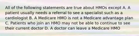 All of the following statements are true about HMOs except A. A patient usually needs a referral to see a specialist such as a cardiologist B. A Medicare HMO is not a Medicare advantage plan C. Patients who join an HMO may not be able to continue to see their current doctor D. A doctor can leave a Medicare HMO