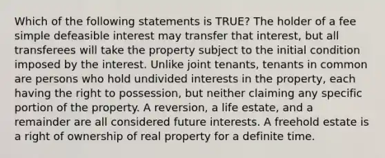 Which of the following statements is TRUE? The holder of a fee simple defeasible interest may transfer that interest, but all transferees will take the property subject to the initial condition imposed by the interest. Unlike joint tenants, tenants in common are persons who hold undivided interests in the property, each having the right to possession, but neither claiming any specific portion of the property. A reversion, a life estate, and a remainder are all considered future interests. A freehold estate is a right of ownership of real property for a definite time.