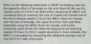 Which of the following statements is TRUE? A) Holding cash has the opposite effect of leverage on risk and return B) We use the market value of a firm's net debt when computing its WACC and unlevered beta to measure the cost of capital and market risk of the firm's busines assets C) Since the WACC does not change with the use of leverage, the value of a firm's free cash flow evaluated using the WACC does not change, and so the enterprise value of the firm does not depend on its financing choices D) Even if a firm's capital structure is more complex, the WACC is calculated by computing the weighted average cost of only the firm's debt and equity