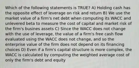 Which of the following statements is TRUE? A) Holding cash has the opposite effect of leverage on risk and return B) We use the market value of a firm's net debt when computing its WACC and unlevered beta to measure the cost of capital and market risk of the firm's busines assets C) Since the WACC does not change with the use of leverage, the value of a firm's free cash flow evaluated using the WACC does not change, and so the enterprise value of the firm does not depend on its financing choices D) Even if a firm's capital structure is more complex, the WACC is calculated by computing the weighted average cost of only the firm's debt and equity