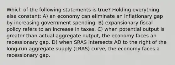 Which of the following statements is true? Holding everything else constant: A) an economy can eliminate an inflationary gap by increasing government spending. B) expansionary <a href='https://www.questionai.com/knowledge/kPTgdbKdvz-fiscal-policy' class='anchor-knowledge'>fiscal policy</a> refers to an increase in taxes. C) when potential output is <a href='https://www.questionai.com/knowledge/ktgHnBD4o3-greater-than' class='anchor-knowledge'>greater than</a> actual aggregate output, the economy faces an recessionary gap. D) when SRAS intersects AD to the right of the long-run aggregate supply (LRAS) curve, the economy faces a recessionary gap.