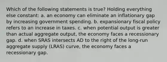 Which of the following statements is true? Holding everything else constant: a. an economy can eliminate an inflationary gap by increasing government spending. b. expansionary fiscal policy refers to an increase in taxes. c. when potential output is greater than actual aggregate output, the economy faces a recessionary gap. d. when SRAS intersects AD to the right of the long-run aggregate supply (LRAS) curve, the economy faces a recessionary gap.