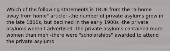 Which of the following statements is TRUE from the "a home away from home" article: -the number of private asylums grew in the late 1800s, but declined in the early 1900s -the private asylums weren't advertised -the private asylums contained more women than men -there were "scholarships" awarded to attend the private asylums