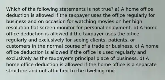 Which of the following statements is not true? a) A home office deduction is allowed if the taxpayer uses the office regularly for business and on occasion for watching movies on her high resolution flat screen monitor for personal enjoyment. b) A home office deduction is allowed if the taxpayer uses the office regularly and exclusively for seeing clients, patients, or customers in the normal course of a trade or business. c) A home office deduction is allowed if the office is used regularly and exclusively as the taxpayer's principal place of business. d) A home office deduction is allowed if the home office is a separate structure and not attached to the dwelling unit.