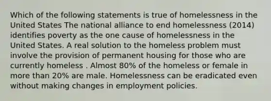 Which of the following statements is true of homelessness in the United States The national alliance to end homelessness (2014) identifies poverty as the one cause of homelessness in the United States. A real solution to the homeless problem must involve the provision of permanent housing for those who are currently homeless . Almost 80% of the homeless or female in more than 20% are male. Homelessness can be eradicated even without making changes in employment policies.