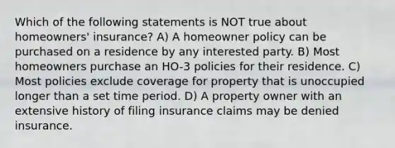 Which of the following statements is NOT true about homeowners' insurance? A) A homeowner policy can be purchased on a residence by any interested party. B) Most homeowners purchase an HO-3 policies for their residence. C) Most policies exclude coverage for property that is unoccupied longer than a set time period. D) A property owner with an extensive history of filing insurance claims may be denied insurance.