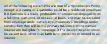 All of the following statements are true of a Homeowners Policy, except: A A nanny or a gardener could be a residence employee B A business is a trade, profession, or occupation engaged in on a full-time, part-time, or occasional basis, and may be excluded from coverage under certain circumstances C Dwellings under construction that will be the primary residence of the named insured are ineligible for coverage D The insured location could be vacant land, other than farm land, owned by or rented to an insured