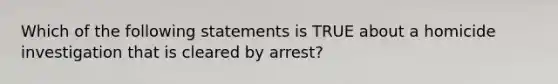 Which of the following statements is TRUE about a homicide investigation that is cleared by arrest?