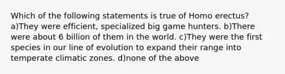 Which of the following statements is true of <a href='https://www.questionai.com/knowledge/kI1ONx7LAC-homo-erectus' class='anchor-knowledge'>homo erectus</a>? a)They were efficient, specialized big game hunters. b)There were about 6 billion of them in the world. c)They were the first species in our line of evolution to expand their range into temperate climatic zones. d)none of the above