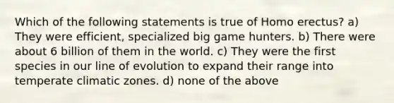 Which of the following statements is true of <a href='https://www.questionai.com/knowledge/kI1ONx7LAC-homo-erectus' class='anchor-knowledge'>homo erectus</a>? a) They were efficient, specialized big game hunters. b) There were about 6 billion of them in the world. c) They were the first species in our line of evolution to expand their range into temperate climatic zones. d) none of the above