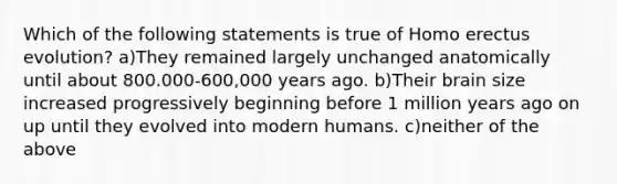 Which of the following statements is true of Homo erectus evolution? a)They remained largely unchanged anatomically until about 800.000-600,000 years ago. b)Their brain size increased progressively beginning before 1 million years ago on up until they evolved into modern humans. c)neither of the above