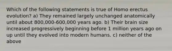 Which of the following statements is true of Homo erectus evolution? a) They remained largely unchanged anatomically until about 800,000-600,000 years ago. b) Their brain size increased progressively beginning before 1 million years ago on up until they evolved into modern humans. c) neither of the above