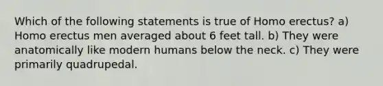 Which of the following statements is true of Homo erectus? a) Homo erectus men averaged about 6 feet tall. b) They were anatomically like modern humans below the neck. c) They were primarily quadrupedal.