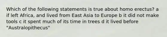 Which of the following statements is true about homo erectus? a if left Africa, and lived from East Asia to Europe b it did not make tools c it spent much of its time in trees d it lived before "Australopithecus"