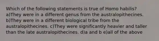 Which of the following statements is true of Homo habilis? a)They were in a different genus from the australopithecines. b)They were in a different biological tribe from the australopithecines. c)They were significantly heavier and taller than the late australopithecines. d)a and b e)all of the above