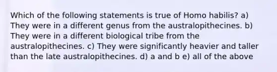 Which of the following statements is true of Homo habilis? a) They were in a different genus from the australopithecines. b) They were in a different biological tribe from the australopithecines. c) They were significantly heavier and taller than the late australopithecines. d) a and b e) all of the above