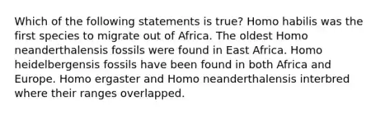 Which of the following statements is true? Homo habilis was the first species to migrate out of Africa. The oldest Homo neanderthalensis fossils were found in East Africa. Homo heidelbergensis fossils have been found in both Africa and Europe. Homo ergaster and Homo neanderthalensis interbred where their ranges overlapped.