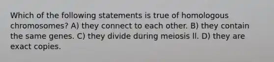 Which of the following statements is true of homologous chromosomes? A) they connect to each other. B) they contain the same genes. C) they divide during meiosis ll. D) they are exact copies.