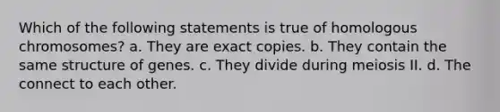 Which of the following statements is true of homologous chromosomes? a. They are exact copies. b. They contain the same structure of genes. c. They divide during meiosis II. d. The connect to each other.