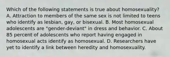 Which of the following statements is true about homosexuality? A. Attraction to members of the same sex is not limited to teens who identify as lesbian, gay, or bisexual. B. Most homosexual adolescents are "gender-deviant" in dress and behavior. C. About 85 percent of adolescents who report having engaged in homosexual acts identify as homosexual. D. Researchers have yet to identify a link between heredity and homosexuality.