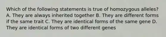 Which of the following statements is true of homozygous alleles? A. They are always inherited together B. They are different forms if the same trait C. They are identical forms of the same gene D. They are identical forms of two different genes