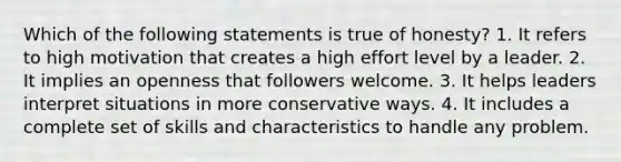 Which of the following statements is true of honesty? 1. It refers to high motivation that creates a high effort level by a leader. 2. It implies an openness that followers welcome. 3. It helps leaders interpret situations in more conservative ways. 4. It includes a complete set of skills and characteristics to handle any problem.