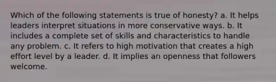 Which of the following statements is true of honesty? a. It helps leaders interpret situations in more conservative ways. b. It includes a complete set of skills and characteristics to handle any problem. c. It refers to high motivation that creates a high effort level by a leader. d. It implies an openness that followers welcome.