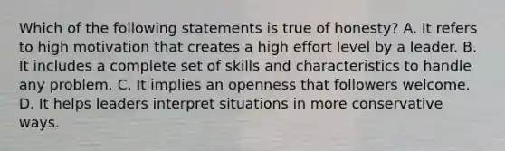 Which of the following statements is true of honesty? A. It refers to high motivation that creates a high effort level by a leader. B. It includes a complete set of skills and characteristics to handle any problem. C. It implies an openness that followers welcome. D. It helps leaders interpret situations in more conservative ways.