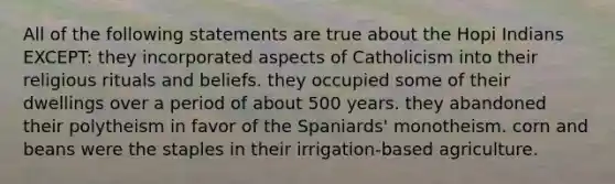 All of the following statements are true about the Hopi Indians EXCEPT: they incorporated aspects of Catholicism into their religious rituals and beliefs. they occupied some of their dwellings over a period of about 500 years. they abandoned their polytheism in favor of the Spaniards' monotheism. corn and beans were the staples in their irrigation-based agriculture.