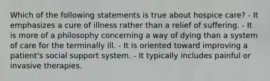 Which of the following statements is true about hospice care? - It emphasizes a cure of illness rather than a relief of suffering. - It is more of a philosophy concerning a way of dying than a system of care for the terminally ill. - It is oriented toward improving a patient's social support system. - It typically includes painful or invasive therapies.