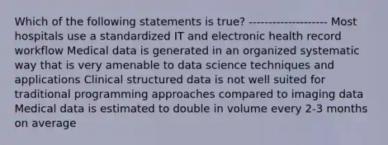 Which of the following statements is true? -------------------- Most hospitals use a standardized IT and electronic health record workflow Medical data is generated in an organized systematic way that is very amenable to data science techniques and applications Clinical structured data is not well suited for traditional programming approaches compared to imaging data Medical data is estimated to double in volume every 2-3 months on average