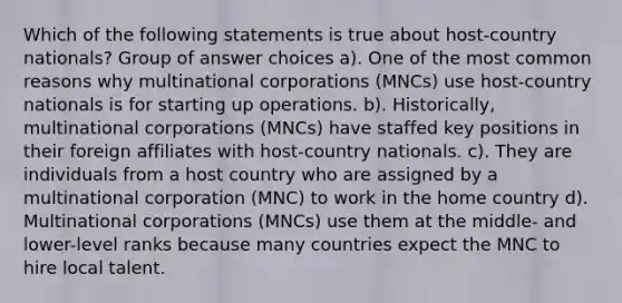 Which of the following statements is true about host-country nationals? Group of answer choices a). One of the most common reasons why multinational corporations (MNCs) use host-country nationals is for starting up operations. b). Historically, multinational corporations (MNCs) have staffed key positions in their foreign affiliates with host-country nationals. c). They are individuals from a host country who are assigned by a multinational corporation (MNC) to work in the home country d). Multinational corporations (MNCs) use them at the middle- and lower-level ranks because many countries expect the MNC to hire local talent.