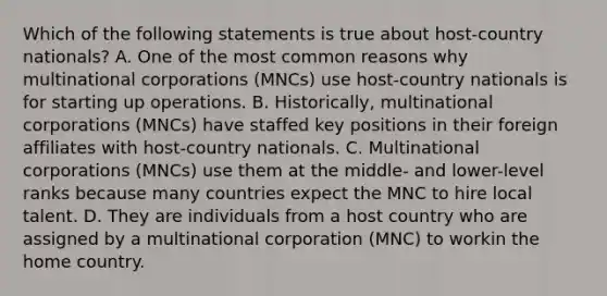 Which of the following statements is true about host-country nationals? A. One of the most common reasons why multinational corporations (MNCs) use host-country nationals is for starting up operations. B. Historically, multinational corporations (MNCs) have staffed key positions in their foreign affiliates with host-country nationals. C. Multinational corporations (MNCs) use them at the middle- and lower-level ranks because many countries expect the MNC to hire local talent. D. They are individuals from a host country who are assigned by a multinational corporation (MNC) to workin the home country.