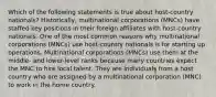 Which of the following statements is true about host-country nationals? Historically, multinational corporations (MNCs) have staffed key positions in their foreign affiliates with host-country nationals. One of the most common reasons why multinational corporations (MNCs) use host-country nationals is for starting up operations. Multinational corporations (MNCs) use them at the middle- and lower-level ranks because many countries expect the MNC to hire local talent. They are individuals from a host country who are assigned by a multinational corporation (MNC) to work in the home country.