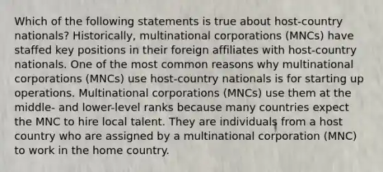 Which of the following statements is true about host-country nationals? Historically, multinational corporations (MNCs) have staffed key positions in their foreign affiliates with host-country nationals. One of the most common reasons why multinational corporations (MNCs) use host-country nationals is for starting up operations. Multinational corporations (MNCs) use them at the middle- and lower-level ranks because many countries expect the MNC to hire local talent. They are individuals from a host country who are assigned by a multinational corporation (MNC) to work in the home country.