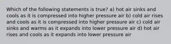 Which of the following statements is true? a) hot air sinks and cools as it is compressed into higher pressure air b) cold air rises and cools as it is compressed into higher pressure air c) cold air sinks and warms as it expands into lower pressure air d) hot air rises and cools as it expands into lower pressure air