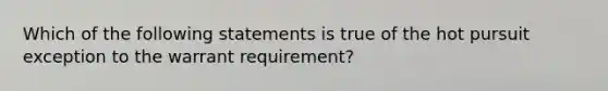 Which of the following statements is true of the hot pursuit exception to the warrant requirement?