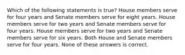 Which of the following statements is true? House members serve for four years and Senate members serve for eight years. House members serve for two years and Senate members serve for four years. House members serve for two years and Senate members serve for six years. Both House and Senate members serve for four years. None of these answers is correct.