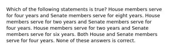 Which of the following statements is true? House members serve for four years and Senate members serve for eight years. House members serve for two years and Senate members serve for four years. House members serve for two years and Senate members serve for six years. Both House and Senate members serve for four years. None of these answers is correct.