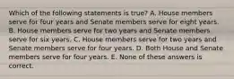 Which of the following statements is true? A. House members serve for four years and Senate members serve for eight years. B. House members serve for two years and Senate members serve for six years. C. House members serve for two years and Senate members serve for four years. D. Both House and Senate members serve for four years. E. None of these answers is correct.