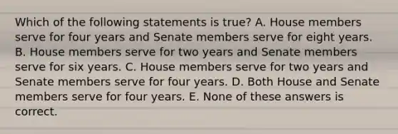 Which of the following statements is true? A. House members serve for four years and Senate members serve for eight years. B. House members serve for two years and Senate members serve for six years. C. House members serve for two years and Senate members serve for four years. D. Both House and Senate members serve for four years. E. None of these answers is correct.