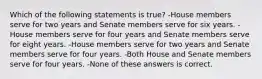 Which of the following statements is true? -House members serve for two years and Senate members serve for six years. -House members serve for four years and Senate members serve for eight years. -House members serve for two years and Senate members serve for four years. -Both House and Senate members serve for four years. -None of these answers is correct.