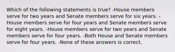 Which of the following statements is true? -House members serve for two years and Senate members serve for six years. -House members serve for four years and Senate members serve for eight years. -House members serve for two years and Senate members serve for four years. -Both House and Senate members serve for four years. -None of these answers is correct.