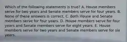 Which of the following statements is true? A. House members serve for two years and Senate members serve for four years. B. None of these answers is correct. C. Both House and Senate members serve for four years. D. House members serve for four years and Senate members serve for eight years. E. House members serve for two years and Senate members serve for six years.